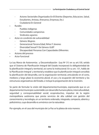 93
La Participación Ciudadana y el Control Social
	 -	 Actores Sectoriales Organizados En El Distrito (Deportes, Educacion, Salud,
Estudiantes, Artistas, Artesanos, Empresas, Etc.)
	 -	 Ciudadanía En General
•	Rurales
	 -	 Pueblos indígenas
	 -	 Comunidades campesinas
	 -	 Sindicatos agrarios
•	 Actor en condición de vulnerabilidad
	 -	 Género: Mujeres
	 -	 Generacional: Tercera Edad, Niños Y Jóvenes
	 -	 Diversidad Sexual Y De Género: GLBT
	 -	 Discapacidad: Personas Con Capacidades Diferentes
•	 Actores del proceso
•	 Actor funcional
La Ley Marco de Autonomías y Descentralización (Ley Nº 31) en su art.130, señala
que el Sistema de Planificación Integral del Estado incorporará la obligatoriedad de
la planificación integral y territorial, así como la institucional. En su art. 131, habla de
la Planificación Integral y territorial y establece que la planificación integral consolida
la planificación del desarrollo, con la organización territorial, articulando en el corto,
mediano y largo plazo la economía plural, el uso y la ocupación del territorio y las
estructuras organizativas del Estado, e incluye la programación de la inversión.
Se parte de formular la visión del departamento/municipio, expresando que es un
departamento/municipio sustentable con desarrollo humano pleno, interculturalidad,
seguridad y corresponsabilidad social; ecoproductivo, impulsor de la región
metropolitana autónoma que presta servicios de alta calidad con gestión del
conocimiento y tecnología, en un territorio ordenado, integrado, compacto, abierto y
policéntrico, cuyo desarrollo es armónico con la naturaleza
Por ejemplo, en el caso del municipio de La Paz se lo platea de esta manera:
 