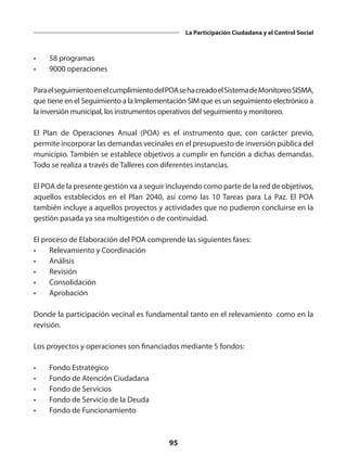 95
La Participación Ciudadana y el Control Social
•	 58 programas
•	 9000 operaciones
ParaelseguimientoenelcumplimientodelPOAsehacreadoelSistemadeMonitoreoSISMA,
que tiene en el Seguimiento a la Implementación SIM que es un seguimiento electrónico a
la inversión municipal, los instrumentos operativos del seguimiento y monitoreo.
El Plan de Operaciones Anual (POA) es el instrumento que, con carácter previo,
permite incorporar las demandas vecinales en el presupuesto de inversión pública del
municipio. También se establece objetivos a cumplir en función a dichas demandas.
Todo se realiza a través de Talleres con diferentes instancias.
El POA de la presente gestión va a seguir incluyendo como parte de la red de objetivos,
aquellos establecidos en el Plan 2040, así como las 10 Tareas para La Paz. El POA
también incluye a aquellos proyectos y actividades que no pudieron concluirse en la
gestión pasada ya sea multigestión o de continuidad.
El proceso de Elaboración del POA comprende las siguientes fases:
•	 Relevamiento y Coordinación
•	Análisis
•	Revisión
•	Consolidación
•	Aprobación
Donde la participación vecinal es fundamental tanto en el relevamiento como en la
revisión.
Los proyectos y operaciones son financiados mediante 5 fondos:
•	 Fondo Estratégico
•	 Fondo de Atención Ciudadana
•	 Fondo de Servicios
•	 Fondo de Servicio de la Deuda
•	 Fondo de Funcionamiento
 