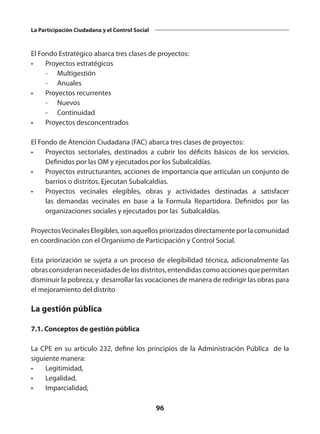 96
La Participación Ciudadana y el Control Social
El Fondo Estratégico abarca tres clases de proyectos:
•	 Proyectos estratégicos
	 -	Multigestión
	 -	Anuales
•	 Proyectos recurrentes
	 -	Nuevos
	 -	Continuidad
•	 Proyectos desconcentrados
El Fondo de Atención Ciudadana (FAC) abarca tres clases de proyectos:
•	 Proyectos sectoriales, destinados a cubrir los déficits básicos de los servicios.
Definidos por las OM y ejecutados por los Subalcaldías.
•	 Proyectos estructurantes, acciones de importancia que articulan un conjunto de
barrios o distritos. Ejecutan Subalcaldías.
•	 Proyectos vecinales elegibles, obras y actividades destinadas a satisfacer
las demandas vecinales en base a la Formula Repartidora. Definidos por las
organizaciones sociales y ejecutados por las Subalcaldías.
ProyectosVecinales Elegibles, son aquellos priorizados directamente por la comunidad
en coordinación con el Organismo de Participación y Control Social.
Esta priorización se sujeta a un proceso de elegibilidad técnica, adicionalmente las
obrasconsiderannecesidadesdelosdistritos,entendidascomoaccionesquepermitan
disminuir la pobreza, y desarrollar las vocaciones de manera de redirigir las obras para
el mejoramiento del distrito
La gestión pública
7.1. Conceptos de gestión pública
La CPE en su artículo 232, define los principios de la Administración Pública de la
siguiente manera:
•	Legitimidad,
•	Legalidad,
•	Imparcialidad,
 