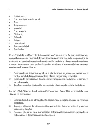 97
La Participación Ciudadana y el Control Social
•	 Publicidad ,
•	 Compromiso e Interés Social,
•	Ética,
•	Transparencia
•	Igualdad
•	Competencia
•	Eficiencia,
•	 Calidad ,
•	Calidez,
•	Honestidad,
•	Responsabilidad
•	Resultados.
El art. 139 de la Ley Marco de Autonomías LMAD, define en la Gestión participativa,
como el conjunto de normas de los gobiernos autónomos, que deberán garantizar la
existencia y vigencia de espacios de participación ciudadana y la apertura de canales o
espacios para recoger y atender las demandas sociales en la gestión pública a su cargo,
considerando como mínimo:
1.	 Espacios de participación social en la planificación, seguimiento, evaluación y
control social de las políticas públicas, planes, programas y proyectos.
2.	 Espacios de participación directa, iniciativa legislativa ciudadana, referendo y
consulta previa.
3.	 Canales o espacios de atención permanente a la demanda social y ciudadana.
La Ley 1178 de Sistemas de Administración Financiera y Control Gubernamental, es un
sistema de normas que:
1.	 Expresa el modelo de administración para el manejo y disposición de los recursos
del Estado.
2.	 Establece sistemas de administración, que se interrelacionan entre si y con los
sistemas nacionales.
3.	 Establece el régimen de responsabilidad de los servidores públicos y ex servidores
públicos por el desempeño de sus funciones
 