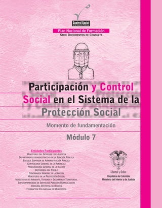 Participación
en el Sistema de la
y Control
Social
Protección Social
Módulo 7
Momento de fundamentación
Plan Nacional de Formación
SERIE DOCUMENTOS DE CONSULTA
FederaciónColombianadeMunicipios
PROCURADURIA
GENERALDELANACION
Temas de la Serie Documentos de Consulta
MOMENTO DE SENSIBILIZACIÓN
Participación en el Control Social
a la Gestión Pública
MOMENTO DE FUNDAMENTACIÓN
Mecanismos Jurídicos
para el Control social
Control Social a la Contratación Estatal
Control Fiscal Participativo
La Contabilidad Pública:
un Instrumento para el Control Social
MOMENTO DE FOCALIZACIÓN
Control Social
de los Servicios Públicos Domiciliarios
Participación y Control Social
en el Sistema de la Protección Social
Control Social a la Vivienda
de Interés Social
MÓDULO 1.
MÓDULO 2.
MÓDULO 3.
MÓDULO 4.
MÓDULO 5.
MÓDULO 6.
MÓDULO 7.
MÓDULO 8.
ENTIDADES PARTICIPANTES
Ministerio de la Protección Social
Ministerio de Ambiente, Vivienda y Desarrollo Social
Departamento Administrativo de la Función Pública
Superintendencia de Servicios Públicos Domiciliarios
Ministerio del Interior y de Justicia
República de Colombia
Entidades Participantes
MINISTERIO DEL INTERIOR Y DE JUSTICIA
DEPARTAMENTO ADMINISTRATIVO DE LA FUNCIÓN PÚBLICA
ESCUELA SUPERIOR DE ADMINISTRACIÓN PÚBLICA
CONTRALORÍA GENERAL DE LA REPÚBLICA
PROCURADURÍA GENERAL DE LA NACIÓN
DEFENSORÍA DEL PUEBLO
CONTADURÍA GENERAL DE LA NACIÓN
MINISTERIO DE LA PROTECCIÓN SOCIAL
MINISTERIO DE AMBIENTE, VIVIENDA Y DESARROLLO TERRITORIAL
SUPERINTENDENCIA DE SERVICIOS PÚBLICOS DOMICILIARIOS
VEEDURÍA DISTRITAL DE BOGOTÁ
FEDERACIÓN COLOMBIANA DE MUNICIPIOS
República de Colombia
Ministerio del Interior y de Justicia
 