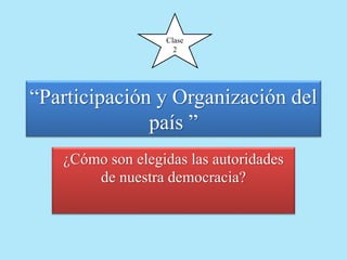 Clase 
2 
“Participación y Organización del 
país ” 
¿Cómo son elegidas las autoridades 
de nuestra democracia? 
 
