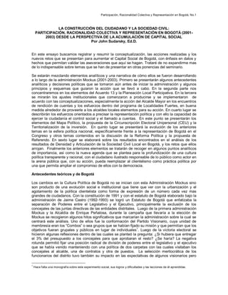Participación, Racionalidad Colectiva y Representación en Bogotá, No.1
LA CONSTRUCCIÓN DEL CIUDADANO Y LA SOCIEDAD CIVIL:
PARTICIPACIÓN, RACIONALIDAD COLECTIVA Y REPRESENTACIÓN EN BOGOTÁ (2001-
2003) DESDE LA PERSPECTIVA DE LA ACUMULACIÓN DE CAPITAL SOCIAL
Por John Sudarsky, Ed.D.
En este ensayo buscamos registrar y resumir la conceptualización, las acciones realizadas y los
nuevos retos que se presentan para aumentar el Capital Social de Bogotá, con énfasis en datos y
hechos que permitan validar las aseveraciones que aquí se hagan. Trataré de no expandirme mas
de lo indispensable sobre temas que se han de presentar en otras ponencias del seminario.
Se estarán mezclando elementos analíticos y una narrativa de cómo ellos se fueron desarrollando
a lo largo de la administración Mockus (2001-2003). Primero se presentarán algunos antecedentes
analíticos y decisiones políticas que se tomaron aún antes de iniciar la administración y algunos
principios y esquemas que guiaron la acción que se llevó a cabo. En la segunda parte nos
concentraremos en los elementos del Acuerdo 13 y la Planeación Local Participativa. En la tercera
se mirarán los ajustes institucionales que comenzaron a producirse y se implementaron de
acuerdo con las conceptualizaciones, especialmente la acción del Alcalde Mayor en los encuentros
de rendición de cuentas y los esfuerzos dentro del programa de Localidades Fuertes, en buena
medida alrededor de proveerle a los alcaldes locales elementos para su acción. En cuarto lugar se
describirán los esfuerzos orientados a precisar la representación política y con ello la capacidad de
ejercer la ciudadanía el control social y el llamado a cuentas. En este punto se presentarán los
elementos del Mapa Político, la propuesta de la Circunscripción Electoral Unipersonal (CEU) y la
Territorialización de la inversión. En quinto lugar se presentará la evolución de los anteriores
temas en la esfera política nacional, específicamente frente a la representación de Bogotá en el
Congreso y otros temas contenidos en la discusión de la Reforma Política y la propuesta de
Referendo. En sexto lugar se elaborará sobre los resultados encontrados en el análisis de los
resultados de Densidad y Articulación de la Sociedad Civil Local en Bogotá, y los retos que ellos
arrojan. Finalmente los anteriores elementos se tratarán de recoger en algunos puntos analíticos
de importancia, así como la nueva agenda que se plantea para la profundización de una cultura
política transparente y racional, con el ciudadano ilustrado responsable de lo público como actor en
la arena pública que, con su acción, pueda reemplazar al clientelismo como práctica política por
una que permita ampliar el compromiso de ellos con la democracia.
Antecedentes teóricos y de Bogotá
Los cambios en la Cultura Política de Bogotá no se inician con esta Administración Mockus sino
son producto de una evolución social e institucional que tiene que ver con la urbanización y el
agotamiento de la política clientelista como forma de expresión de un número cada vez mas
grandes de ciudadanos. Con la constitución de 1991 y con el estatuto de Bogotá elaborado bajo la
administración de Jaime Castro (1992-1993) se logró un Estatuto de Bogotá que enfatizaba la
separación de Poderes entre el Legislativo y el Ejecutivo, principalmente la exclusión de los
concejales de las juntas directivas de las entidades distritales. Luego de la primera administración
Mockus y la Alcaldía de Enrique Peñalosa, durante la campaña que llevaría a la elección de
Mockus se recogieron algunos hitos significativos que marcarían la administración sobre la cual se
centrará este análisis. Uno de ellos fue la conformación del Partido Visionario, cuya unidad de
membresía eran los “Combos” o sea grupos que se habían fijado su misión y que permitían que los
objetivos fueran grupales y públicos en lugar de individuales1
. Luego de la victoria electoral se
hicieron algunas reflexiones dentro de las cuales se planteó la pregunta: ¿Si hubiera que entregar
el 3% del presupuesto a los concejales para que aprobaran el resto? ¿Se haría? La negativa
rotunda permitió fijar una posición radical de división de poderes entre el legislativo y el ejecutivo
que se había venido manteniendo con una política de dos carpetas con las cuales visitaban los
concejales al alcalde, una de contratos y otra de puestos. La selección meritocrática de los
funcionarios del distrito tuvo también su impacto en las expectativas de algunos visionarios pero
1
Hace falta una monografía sobre este experimento social, sus logros y dificultades y las lecciones de él aprendidas.
 
