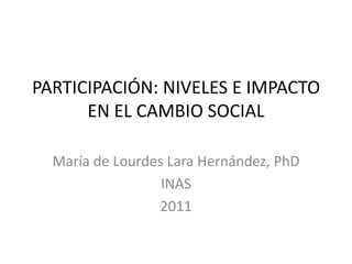 PARTICIPACIÓN: NIVELES E IMPACTO
      EN EL CAMBIO SOCIAL

  María de Lourdes Lara Hernández, PhD
                  INAS
                 2011
 