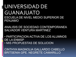 UNIVERSIDAD DE
GUANAJUATO
ESCUELA DE NIVEL MEDIO SUPERIOR DE
PENJAMO
ANALISIS DE SOCIEDAD CONTEMPORANEA
SALVADOR VENTURA MARTINEZ
• PARTICIPACION ACTIVA DE LOS ALUMNOS
DE LA ENMSP
• MIS PROPUESTAS DE SOLUCION
CINTHYA MAGNOLIA GALLARDO CABELLO
BRITSENIA GPE. NEGRETE CAMARILLO
 