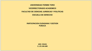 UNIVERSIDAD FERMIN TORO
VICERRECTORADO ACADEMICO
FACULTAD DE CIENCIAS JURIDICAS Y POLITICAS
ESCUELA DE DERECHO
PARTICIPACION CIUDADANA Y GESTION
PUBLICA
ARIS ROJAS
C.I.25.546.680
 
