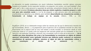 La educación no puede contentarse con reunir individuos haciéndolos suscribir valores comunes
forjados en el pasado. Ha de responder también a la pregunta: vivir juntos, ¿con qué finalidad? ¿Para
hacer qué? y dar a cada persona la capacidad de participar activamente durante toda la vida en un
proyecto de sociedad. El sistema educativo tiene por misión explícita o implícita preparar a cada
uno para este cometido social. […] se ha de preparar a cada persona para esta participación,
enseñándoles sus derechos y sus deberes, pero también desarrollando sus competencias sociales y
fomentando el trabajo en equipo en la escuela (Delors, 1996, p. 65).
Nussbaum (2010), en su interesante ensayo sobre las razones por las que la democracia necesita de
las humanidades, afirma: (…) la preparación para el ejercicio de la ciudadanía durante los años más
importantes de la infancia está en muy mal estado a escala mundial. La formación desde el nivel
preescolar hasta el 12º grado sufre las exigencias del mercado global que ha trasladado el foco de
atención a las aptitudes científicas y técnicas, hoy concebidas como la clave de la educación. (…) En la
medida que estas disciplinas [las artes y las humanidades] se convierten en objeto de debate
aparecen reformuladas como aptitudes técnicas que deberían poder evaluarse en exámenes
cuantitativos de opciones múltiples, mientras se dejan de lado las capacidades críticas e
que constituyen el núcleo de su existencia (p. 177).
 