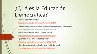 ¿Qué es la Educación
Democrática?
- Educación Democrática
https://www.youtube.com/watch?v=Ueim5rBE1IM
- ¿Las escuelas democráticas mejoran los resultados educativos?
https://www.youtube.com/watch?v=6OWrNKj-bbA
- Educación Democrática. Yaacov Hecht
https://www.youtube.com/watch?v=HXwsQzAvkj0
- ¿Cómo educar para la democracia?
https://www.youtube.com/watch?v=A-0CQB4QFP4
- La educación según John Dewey, Maite Larrauri
https://www.youtube.com/watch?v=EE84Z5rAnrA
 