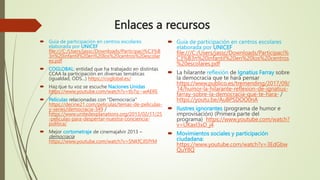 Enlaces a recursos
 Guía de participación en centros escolares
elaborada por UNICEF
file:///C:/Users/jassc/Downloads/Participaci%C3%B
3n%20infantil%20en%20los%20centros%20escolar
es.pdf
 COGLOBAL: entidad que ha trabajado en distintas
CCAA la participación en diversas temáticas
(igualdad, ODS...) https://coglobal.es/
 Haz que tu voz se escuche Naciones Unidas
https://www.youtube.com/watch?v=tb7q--wAERE
 Películas relacionadas con "Democracia"
https://decine21.com/peliculas/temas-de-peliculas-
y-series/democracia-349 /
https://www.unitedexplanations.org/2013/02/11/25
-peliculas-para-despertar-nuestra-conciencia-
politica/
 Mejor cortometraje de cinemajalvir 2013 –
democracia
https://www.youtube.com/watch?v=SNKfCJl5fYM
 Guía de participación en centros escolares
elaborada por UNICEF
file:///C:/Users/jassc/Downloads/Participaci%
C3%B3n%20infantil%20en%20los%20centros
%20escolares.pdf
 La hilarante reflexión de Ignatius Farray sobre
la democracia que te hará pensar
https://www.publico.es/tremending/2017/09/
14/humor-la-hilarante-reflexion-de-ignatius-
farray-sobre-la-democracia-que-te-hara- /
https://youtu.be/AuBPSDOO0nA
 Ilustres ignorantes (programa de humor e
improvisación) (Primera parte del
programa) https://www.youtube.com/watch?
v=UKaxl3xD_j4
 Movimientos sociales y participación
ciudadana:
https://www.youtube.com/watch?v=3EdGbw
QuY8Q
 