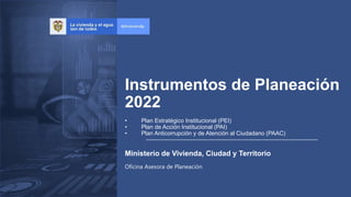 Oficina Asesora de Planeación
Instrumentos de Planeación
2022
Ministerio de Vivienda, Ciudad y Territorio
• Plan Estratégico Institucional (PEI)
• Plan de Acción Institucional (PAI)
• Plan Anticorrupción y de Atención al Ciudadano (PAAC)
 