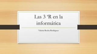 Las 3 ‘R en la
informática
Valeria Rocha Rodríguez
 