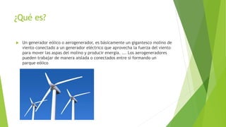 ¿Qué es?
 Un generador eólico o aerogenerador, es básicamente un gigantesco molino de
viento conectado a un generador eléctrico que aprovecha la fuerza del viento
para mover las aspas del molino y producir energía. ... Los aerogeneradores
pueden trabajar de manera aislada o conectados entre sí formando un
parque eólico
 