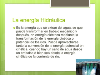 La energía Hidráulica
 Es la energía que se extrae del agua, se que
puede transformar en trabajo mecánico y
después, en energía eléctrica mediante la
transformación de la energía cinética o
potencial de los ríos. Puede aprovecharse
tanto la conversión de la energía potencial en
cinética, cuando hay un salto de agua desde
un embalse o bien sea desde la energía
cinética de la corriente de río.
 
