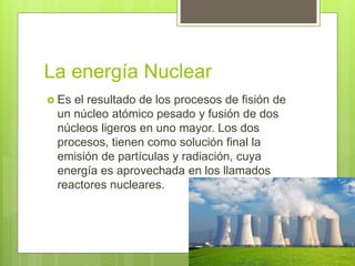 La energía Nuclear
 Es el resultado de los procesos de fisión de
un núcleo atómico pesado y fusión de dos
núcleos ligeros en uno mayor. Los dos
procesos, tienen como solución final la
emisión de partículas y radiación, cuya
energía es aprovechada en los llamados
reactores nucleares.
 