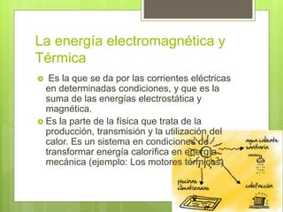 La energía electromagnética y
Térmica
 Es la que se da por las corrientes eléctricas
en determinadas condiciones, y que es la
suma de las energías electrostática y
magnética.
 Es la parte de la física que trata de la
producción, transmisión y la utilización del
calor. Es un sistema en condiciones de
transformar energía calorífica en energía
mecánica (ejemplo: Los motores térmicos)
 