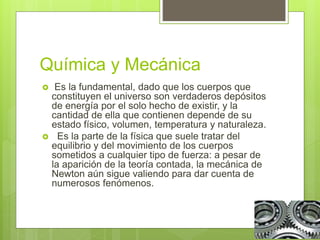 Química y Mecánica
 Es la fundamental, dado que los cuerpos que
constituyen el universo son verdaderos depósitos
de energía por el solo hecho de existir, y la
cantidad de ella que contienen depende de su
estado físico, volumen, temperatura y naturaleza.
 Es la parte de la física que suele tratar del
equilibrio y del movimiento de los cuerpos
sometidos a cualquier tipo de fuerza: a pesar de
la aparición de la teoría contada, la mecánica de
Newton aún sigue valiendo para dar cuenta de
numerosos fenómenos.
 