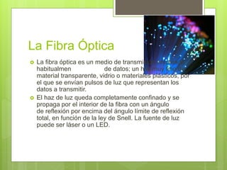 La Fibra Óptica
 La fibra óptica es un medio de transmisión empleado
habitualmente en redes de datos; un hilo muy fino de
material transparente, vidrio o materiales plásticos, por
el que se envían pulsos de luz que representan los
datos a transmitir.
 El haz de luz queda completamente confinado y se
propaga por el interior de la fibra con un ángulo
de reflexión por encima del ángulo límite de reflexión
total, en función de la ley de Snell. La fuente de luz
puede ser láser o un LED.
 