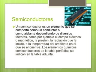 Semiconductores
 Un semiconductor es un elemento que se
comporta como un conductor o
como aislante dependiendo de diversos
factores, como por ejemplo el campo eléctrico
o magnético, la presión, la radiación que le
incide, o la temperatura del ambiente en el
que se encuentre. Los elementos químicos
semiconductores de la tabla periódica se
indican en la tabla adjunta.
 