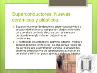 Superconductores, Nuevas
cerámicas y plásticos.
 Superconductores Se denomina súper conductividad a
la capacidad intrínseca que poseen ciertos materiales
para conducir corriente eléctrica con resistencia y
pérdida de energía nulas en determinadas
condiciones.
 El secreto de las cerámicas -alúmina, circonio, mullita o
carburo de silicio, entre otros- de alta dureza reside en
los cambios que experimentan durante la cocción: las
enormes presiones y altas temperaturas aumentan su
densidad, y eliminan poros, grietas y defectos internos.
 