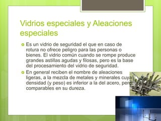 Vidrios especiales y Aleaciones
especiales
 Es un vidrio de seguridad el que en caso de
rotura no ofrece peligro para las personas o
bienes. El vidrio común cuando se rompe produce
grandes astillas agudas y filosas, pero es la base
del procesamiento del vidrio de seguridad.
 En general reciben el nombre de aleaciones
ligeras, a la mezcla de metales y minerales cuya
densidad (y peso) es inferior a la del acero, pero
comparables en su dureza.
 