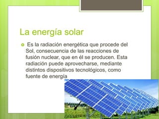 La energía solar
 Es la radiación energética que procede del
Sol, consecuencia de las reacciones de
fusión nuclear, que en él se producen. Esta
radiación puede aprovecharse, mediante
distintos dispositivos tecnológicos, como
fuente de energía
 