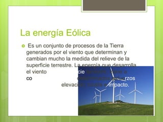 La energía Eólica
 Es un conjunto de procesos de la Tierra
generados por el viento que determinan y
cambian mucho la medida del relieve de la
superficie terrestre. La energía que desarrolla
el viento en la superficie terrestre, viene a
concretarse en unos determinados esfuerzos
o impulsos de elevación, cizalla e impacto.
 