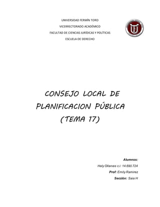 UNIVERSIDAD FERMÍN TORO
VICERRECTORADO ACADÉMICO
FACULTAD DE CIENCIAS JURÍDICAS Y POLÍTICAS
ESCUELA DE DERECHO
CONSEJO LOCAL DE
PLANIFICACION PÚBLICA
(TEMA 17)
Alumnos:
Hely Ollarves c.i: 14.690.724
Prof: Emily Ramirez
Sección: Saia H
 