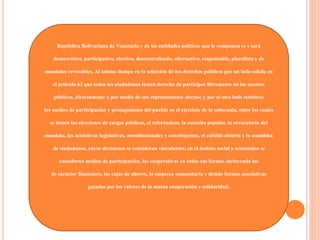 República Bolivariana de Venezuela y de las entidades políticas que le componen es y será
democrático, participativo, electivo, descentralizado, alternativo, responsable, pluralista y de
mandatos revocables. Al mismo tiempo en la selección de los derechos políticos por un lado señala en
el artículo 62 que todos los ciudadanos tienen derecho de participar libremente en los asuntos
públicos, directamente o por medio de sus representantes electos; y por el otro lado establece
los medios de participación y protagonismo del pueblo en el ejercicio de la soberanía, entre los cuales
se tienen las elecciones de cargos públicos, el referéndum, la consulta popular, la revocatoria del
mandato, las iniciativas legislativas, constitucionales y constituyente, el cabildo abierto y la asamblea
de ciudadanos, cuyas decisiones se consideran vinculantes; en el ámbito social y económico se
consideran medios de participación, las cooperativas en todas sus formas incluyendo las
de carácter financiero, las cajas de ahorro, la empresa comunitaria y demás formas asociativas
guiadas por los valores de la mutua cooperación y solidaridad.
 