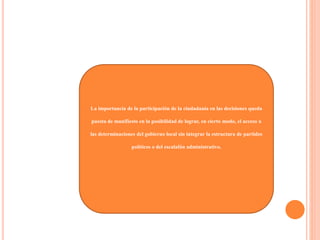 La importancia de la participación de la ciudadanía en las decisiones queda
puesta de manifiesto en la posibilidad de lograr, en cierto modo, el acceso a
las determinaciones del gobierno local sin integrar la estructura de partidos
políticos o del escalafón administrativo.
 