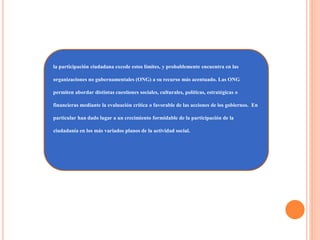 la participación ciudadana excede estos límites, y probablemente encuentra en las
organizaciones no gubernamentales (ONG) a su recurso más acentuado. Las ONG
permiten abordar distintas cuestiones sociales, culturales, políticas, estratégicas o
financieras mediante la evaluación crítica o favorable de las acciones de los gobiernos. En
particular han dado lugar a un crecimiento formidable de la participación de la
ciudadanía en los más variados planos de la actividad social.
 