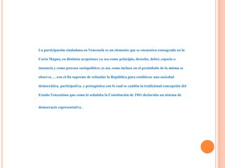 La participación ciudadana en Venezuela es un elemento que se encuentra consagrado en la
Carta Magna, en distintas acepciones ya sea como principio, derecho, deber, espacio o
instancia y como proceso sociopolítico; es así, como incluso en el preámbulo de la misma se
observa, …con el fin supremo de refundar la República para establecer una sociedad
democrática, participativa, y protagónica con lo cual se cambia la tradicional concepción del
Estado Venezolano que como lo señalaba la Constitución de 1961 declaraba un sistema de
democracia representativa.
 
