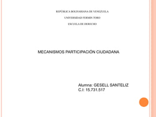 REPÚBLICA BOLIVARIANA DE VENEZUELA
UNIVERSIDAD FERMIN TORO
ESCUELA DE DERECHO
MECANISMOS PARTICIPACIÓN CIUDADANA
Alumna: GESELL SANTELIZ
C.I: 15.731.517
 