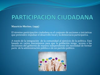 Mauricio Merino, (1995)
El término participación ciudadana es el conjunto de acciones o iniciativas
que pretenden impulsar el desarrollo local y la democracia participativa.
A través de la integración de la comunidad al ejercicio de la política. Está
basada en varios mecanismos para que la población tenga acceso a las
decisiones del gobierno de manera independiente sin necesidad de formar
parte de la administración pública o de un partido político.
 