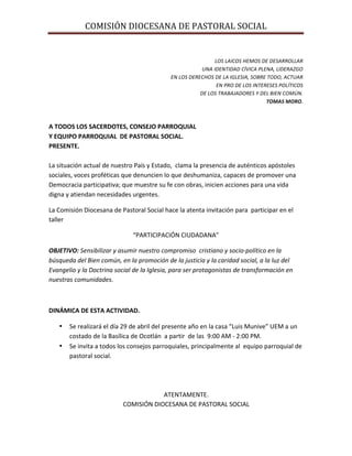 COMISIÓN	
  DIOCESANA	
  DE	
  PASTORAL	
  SOCIAL	
  
	
  
	
  
LOS	
  LAICOS	
  HEMOS	
  DE	
  DESARROLLAR	
  
	
  UNA	
  IDENTIDAD	
  CÍVICA	
  PLENA,	
  LIDERAZGO	
  	
  
EN	
  LOS	
  DERECHOS	
  DE	
  LA	
  IGLESIA,	
  SOBRE	
  TODO,	
  ACTUAR	
  
EN	
  PRO	
  DE	
  LOS	
  INTERESES	
  POLÍTICOS	
  	
  
DE	
  LOS	
  TRABAJADORES	
  Y	
  DEL	
  BIEN	
  COMÚN.	
  
TOMAS	
  MORO.	
  
	
  
	
  
A	
  TODOS	
  LOS	
  SACERDOTES,	
  CONSEJO	
  PARROQUIAL	
  
Y	
  EQUIPO	
  PARROQUIAL	
  	
  DE	
  PASTORAL	
  SOCIAL.	
  
PRESENTE.	
  
	
  
La	
  situación	
  actual	
  de	
  nuestro	
  País	
  y	
  Estado,	
  	
  clama	
  la	
  presencia	
  de	
  auténticos	
  apóstoles	
  
sociales,	
  voces	
  proféticas	
  que	
  denuncien	
  lo	
  que	
  deshumaniza,	
  capaces	
  de	
  promover	
  una	
  
Democracia	
  participativa;	
  que	
  muestre	
  su	
  fe	
  con	
  obras,	
  inicien	
  acciones	
  para	
  una	
  vida	
  
digna	
  y	
  atiendan	
  necesidades	
  urgentes.	
  
La	
  Comisión	
  Diocesana	
  de	
  Pastoral	
  Social	
  hace	
  la	
  atenta	
  invitación	
  para	
  	
  participar	
  en	
  el	
  
taller	
  
“PARTICIPACIÓN	
  CIUDADANA”	
  
OBJETIVO:	
  Sensibilizar	
  y	
  asumir	
  nuestro	
  compromiso	
  	
  cristiano	
  y	
  socio-­‐político	
  en	
  la	
  
búsqueda	
  del	
  Bien	
  común,	
  en	
  la	
  promoción	
  de	
  la	
  justicia	
  y	
  la	
  caridad	
  social,	
  a	
  la	
  luz	
  del	
  
Evangelio	
  y	
  la	
  Doctrina	
  social	
  de	
  la	
  Iglesia,	
  para	
  ser	
  protagonistas	
  de	
  transformación	
  en	
  
nuestras	
  comunidades.	
  
	
  	
  
DINÁMICA	
  DE	
  ESTA	
  ACTIVIDAD.	
  
• Se	
  realizará	
  el	
  día	
  29	
  de	
  abril	
  del	
  presente	
  año	
  en	
  la	
  casa	
  “Luis	
  Munive”	
  UEM	
  a	
  un	
  
costado	
  de	
  la	
  Basílica	
  de	
  Ocotlán	
  	
  a	
  partir	
  	
  de	
  las	
  	
  9:00	
  AM	
  -­‐	
  2:00	
  PM.	
  
• Se	
  invita	
  a	
  todos	
  los	
  consejos	
  parroquiales,	
  principalmente	
  al	
  	
  equipo	
  parroquial	
  de	
  
pastoral	
  social.	
  
	
  
	
  
	
  
ATENTAMENTE.	
  
COMISIÓN	
  DIOCESANA	
  DE	
  PASTORAL	
  SOCIAL	
  
 