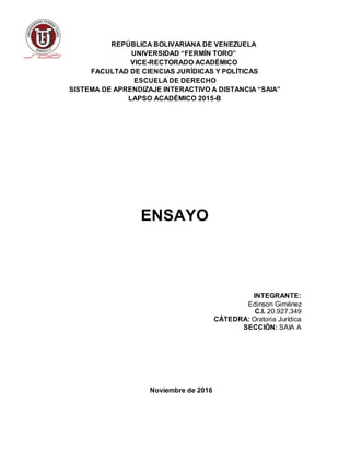 REPÚBLICA BOLIVARIANA DE VENEZUELA
UNIVERSIDAD “FERMÍN TORO”
VICE-RECTORADO ACADÉMICO
FACULTAD DE CIENCIAS JURÍDICAS Y POLÍTICAS
ESCUELA DE DERECHO
SISTEMA DE APRENDIZAJE INTERACTIVO A DISTANCIA “SAIA”
LAPSO ACADÉMICO 2015-B
ENSAYO
INTEGRANTE:
Edinson Giménez
C.I. 20.927.349
CÁTEDRA: Oratoria Jurídica
SECCIÓN: SAIA A
Noviembre de 2016
 