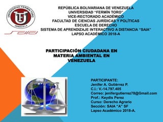 REPÚBLICA BOLIVARIANA DE VENEZUELA
UNIVERSIDAD “FERMÍN TORO”
VICE-RECTORADO ACADÉMICO
FACULTAD DE CIENCIAS JURÍDICAS Y POLÍTICAS
ESCUELA DE DERECHO
SISTEMA DE APRENDIZAJE INTERACTIVO A DISTANCIA “SAIA”
LAPSO ACADÉMICO 2018-A
PARTICIPANTE:
Jenifer A. Gutiérrez P.
C.I.: V.-14.797.405
Correo: jenifergutierrez78@Gmail.com
Prof.: Keydis Perez
Curso: Derecho Agrario
Sección: SAIA “A” SF
Lapso Académico 2018-A.
PARTICIPACIÓN CIUDADANA EN
MATERIA AMBIENTAL EN
VENEZUELA
 