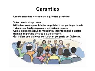 Garantías
Los mecanismos brindan las siguientes garantías:
Votar de manera privada.
Militarizar zonas para brindar seguridad a los participantes de
votaciones, huelgas, paros, manifestaciones etc.
Que la ciudadanía pueda mostrar su inconformidad o apatía
frente a un partido político o a un dirigente.
Garantizar que las leyes se cumplan por parte del Gobierno.
 