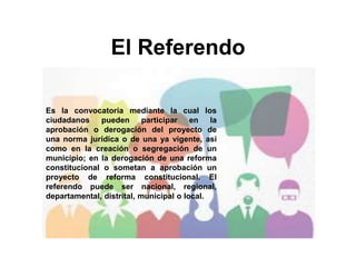 El Referendo
Es la convocatoria mediante la cual los
ciudadanos pueden participar en la
aprobación o derogación del proyecto de
una norma jurídica o de una ya vigente, así
como en la creación o segregación de un
municipio; en la derogación de una reforma
constitucional o sometan a aprobación un
proyecto de reforma constitucional. El
referendo puede ser nacional, regional,
departamental, distrital, municipal o local.
 