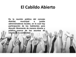 El Cabildo Abierto
Es la reunión pública del concejo
distrital, municipal o juntas
administradoras locales, en la cual hay
participación de los habitantes para
discutir libremente de manera directa y
pública acerca de los asuntos de
interés de la comunidad
 