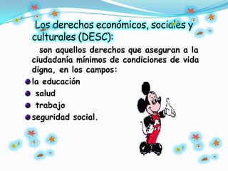 Los derechos económicos, sociales y
culturales (DESC):
son aquellos derechos que aseguran a la
ciudadanía mínimos de condiciones de vida
digna, en los campos:
la educación
salud
trabajo
seguridad social.
 