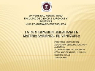 LA PARTICIPACION CIUDADANA EN
MATERIA AMBIENTAL EN VENEZUELA
PROFESOR: KEIDYS PEREZ
ASIGNATURA DERECHO AGRARIO Y
AMBIENTAL
ALUMNA: YSABEL VILLAVICENCIO
CÉDULA DE IDENTIDAD: 12.011.078
SECCION: SAIA B
TERCER AÑO
UNIVERSIDAD FERMÍN TORO
FACULTAD DE CIENCIAS JURIDICAS Y
POLÍTICAS
NÙCLEO GUANARE- PORTUGUESA
 