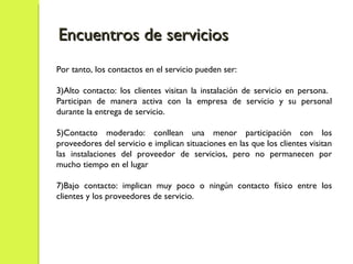 Por tanto, los contactos en el servicio pueden ser: Alto contacto: los clientes visitan la instalación de servicio en persona.  Participan de manera activa con la empresa de servicio y su personal durante la entrega de servicio. Contacto moderado: conllean una menor participación con los proveedores del servicio e implican situaciones en las que los clientes visitan las instalaciones del proveedor de servicios, pero no permanecen por mucho tiempo en el lugar Bajo contacto: implican muy poco o ningún contacto físico entre los clientes y los proveedores de servicio. Encuentros de servicios 