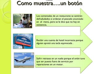 Como muestra….un botón Previous  Previous  Los comensales de un restaurante se sentirán defradudados si ordenan el pescado anunciado en  el  menú, pero se le dice que no hay en existencia. Recibir una cuenta de hotel incorrecta porque alguien apretó una tecla equivocada . Sufrir retrasos en un vuelo porque el avión tuvo que ser puesto fuera de servicio por reparaciones en un motor. 