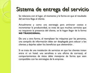 Sistema de entrega del servicio Se relaciona con el lugar, el momento y la forma en que el resultado del servicio llega al cliente. Actualmente y como una estrategia para aminorar costos e incrementar la productvidad, se trata de que muchos servicios que no requieren la presencia del cliente, se le hagan llegar de la forma  NO TRADICIONAL. De una u otra forma, al reemplazar las máquinas por las personas, una campaña de información debe ser desplegada para educar a los clientes y dejarles saber los beneficios que obetendrán . Si se trata de una instalación de servicios en que los clientes tratan entre sí: un hotel, una aerolínea o una oficina de correos), el comportamientos de éstos debe manejarse de forma que sean compatibles con las estrategias de la empresa. 
