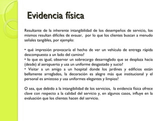 Evidencia física Resultante de la inherente intangibilidad de los desempeños de servicio, los mismos resultan difíciles de evauar,  por lo que los clientes buscan a menudo señales tangibles, por ejemplo: qué impresión provocaría el hecho de ver un vehículo de entrega rápida descompuesto a un lado del camino? lo que es igual, observar un sobrecargo desarreglado que se desplaza hacia (desde) al aeropuerto y usa un uniforme desgastado y sucio? Visitar a un amigo a un hospital donde los jardines y edificios están bellamente arreglados, la decoración es alegre más que institucional y el personal es amistoso y usa uniformes elegantes y limpios? O sea, que debido a la intangibilidad de los servicios,  la evidencia física ofrece clave con respecto a la calidad del servicio y, en algunos casos, influye en la evaluación que los clientes hacen del servicio.  