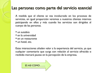 Las personas como parte del servicio esencial A medida que el cliente se vea involucrado en los procesos de servicios, en igual proporción veremos a nuestros clientes internos paticipando en ellos y más cuando los servicios son dirigidos al cuerpo de las personas. un autobús en la universidad en un restaurante un hotel, etc. Estas interacciones añaden valor a la experiencia del servicio, ya que cualquier comentario que surga con relación al servicio ofrecido o recibido marcará pautas en la percepción de la empresa. ES ASI COMO……. 