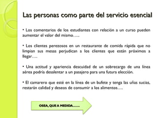 Las personas como parte del servicio esencial Los comentarios de los estudiantes con relación a un curso pueden aumentar el valor del mismo….. Los clientes perezosos en un restaurante de comida rápida que no limpian sus mesas perjudican a los clientes que están próximos a llegar…. Una actitud y apariencia descuidad de un sobrecargo de una línea aérea podría desalentar a un pasajero para una futura elección. El camarero que esté en la línea de un bufete y tenga las uñas sucias, restarán calidad y deseos de consumir a los alimentos…. 