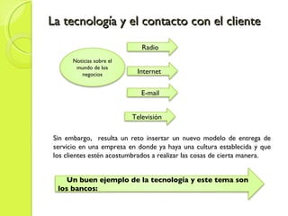 La tecnología y el contacto con el cliente Sin embargo,  resulta un reto insertar un nuevo modelo de entrega de servicio en una empresa en donde ya haya una cultura establecida y que los clientes estén acostumbrados a realizar las cosas de cierta manera. Noticias sobre el mundo de los negocios Radio Internet  E-mail Televisión  Un buen ejemplo de la tecnología y este tema son los bancos: 