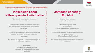 Participación
Programas de presupuestación participativa en Medellín:
* Ejercicio de participación ciudadana
representativa.
* Los habitantes inciden anualmente sobre: 5 %
del presupuesto anual de libre inversión del
Municipio.
* Proyectos articulados al Plan de Desarrollo Local
de cada territorio y al Plan de Desarrollo
Municipal.
* El recurso es asignado a cada territorio según los
siguientes criterios:
• Población
• Indicador de Calidad de Vida
• Indicador de participación de cada
territorio
Planeación Local
Y Presupuesto Participativo
* Ejercicio de participación
ciudadana directa.
* Recursos asignados para
el cuatrienio:
3 % del presupuesto del Municipio.
* Proyectos articulados al Plan de Desarrollo Local
de cada territorio
y al Plan de Desarrollo Municipal.
* El recurso asignado a cada territorio es el mismo
para todos.
Jornadas de Vida y
Equidad
 