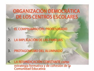 1
ORGANIZACIÓN DEMOCRÁTICA
DE LOS CENTROS ESCOLARES
1. EL COMPROMISO DEL PROFESORADO
2. LA IMPLICACIÓN DE LAS FAMILIAS
3. PROTAGONISMO DEL ALUMNADO
4. LA REIVINDICACIÓN CONSTANTE como
estrategia formativa y de cohesión de la
Comunidad Educativa
 
